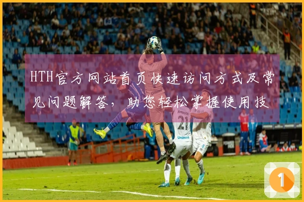 HTH官方网站首页快速访问方式及常见问题解答,助您轻松掌握使用技巧