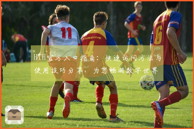 HTH官方入口指南:快速访问方法与使用技巧分享,为您畅游数字世界提供便捷之路