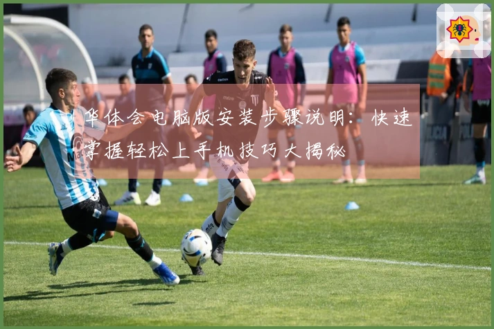 华体会电脑版安装步骤说明：快速掌握轻松上手机技巧大揭秘