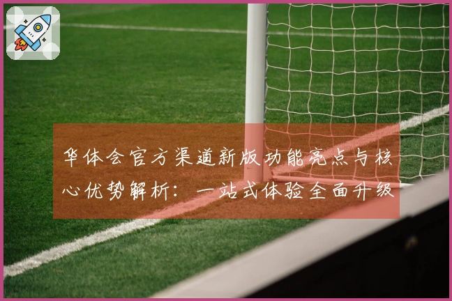 华体会官方渠道新版功能亮点与核心优势解析：一站式体验全面升级