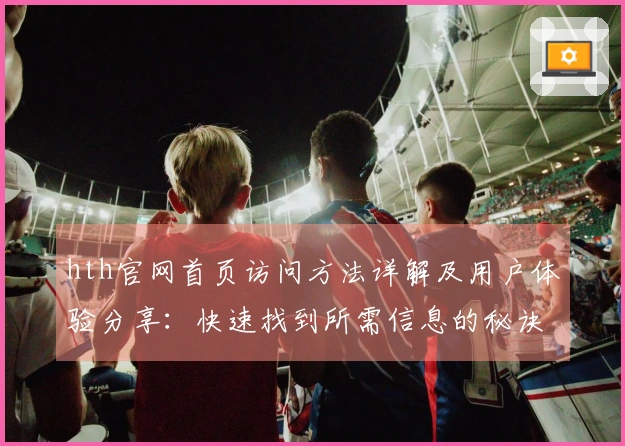 hth官网首页访问方法详解及用户体验分享：快速找到所需信息的秘诀